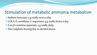 Stimulation of metabolic ammonia metabolism
 Sodium benzoate 5 g orally twice a day.
 LOLA (L-ornithine-L-aspartate) 9 g orally thrice a day.
 L-acyl-carnitine aspartate 4 g orally daily.
 Zinc sulphate 600mg/day in divided doses.
 