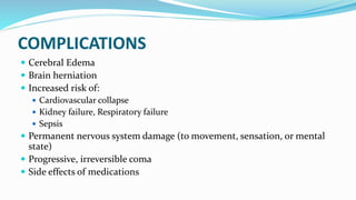 COMPLICATIONS
 Cerebral Edema
 Brain herniation
 Increased risk of:
 Cardiovascular collapse
 Kidney failure, Respiratory failure
 Sepsis
 Permanent nervous system damage (to movement, sensation, or mental
state)
 Progressive, irreversible coma
 Side effects of medications
 