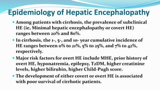 Epidemiology of Hepatic Encephalopathy
 Among patients with cirrhosis, the prevalence of subclinical
HE (ie, Minimal hepatic encephalopathy or covert HE)
ranges between 20% and 80%.
 In cirrhosis, the 1-, 5-, and 10- year cumulative incidence of
HE ranges between 0% to 21%, 5% to 25%, and 7% to 42%,
respectively.
 Major risk factors for overt HE include MHE, prior history of
overt HE, hyponatremia, epilepsy, T2DM, higher creatinine
levels, higher bilirubin, higher Child-Pugh score.
 The development of either covert or overt HE is associated
with poor survival of cirrhotic patients.
 