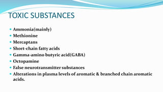 TOXIC SUBSTANCES
 Ammonia(mainly)
 Methionine
 Mercaptans
 Short-chain fatty acids
 Gamma-amino butyric acid(GABA)
 Octopamine
 False neurotransmitter substances
 Alterations in plasma levels of aromatic & branched chain aromatic
acids.
 