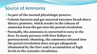 Source of Ammonia
 As part of the normal physiologic process;
 Colonic bacteria and gut mucosal enzymes break down
dietary proteins, which results in the release of
ammonia from the gut into the portal circulation.
 Normally, the ammonia is converted to urea in the
liver. In many persons with liver failure or
portosystemic shunting, the ammonia released into
the portal circulation does not get adequately
eliminated by the liver and it accumulates at high
levels in the systemic circulation.
 