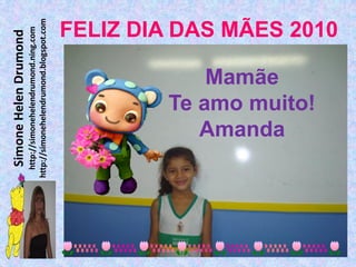 Simone Helen Drumond
  http://simonehelendrumond.ning.com
http://simonehelendrumond.blogspot.com



            Mamãe

           Amanda
        Te amo muito!
                                FELIZ DIA DAS MÃES 2010
 