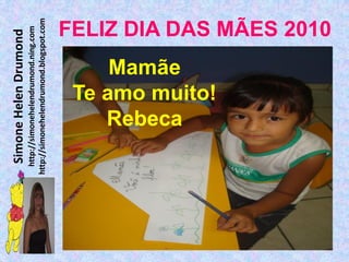 Simone Helen Drumond
  http://simonehelendrumond.ning.com
http://simonehelendrumond.blogspot.com


              Mamãe

             Rebeca
          Te amo muito!
                                FELIZ DIA DAS MÃES 2010
 