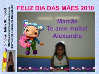 Simone Helen Drumond
  http://simonehelendrumond.ning.com
http://simonehelendrumond.blogspot.com



            Mamãe

          Alexandra
        Te amo muito!
                                FELIZ DIA DAS MÃES 2010
 