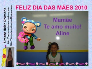 Simone Helen Drumond
  http://simonehelendrumond.ning.com
http://simonehelendrumond.blogspot.com




             Aline
            Mamãe
        Te amo muito!
                                FELIZ DIA DAS MÃES 2010
 