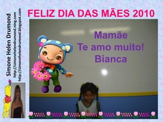 Simone Helen Drumond
  http://simonehelendrumond.ning.com
http://simonehelendrumond.blogspot.com




            Bianca
            Mamãe
        Te amo muito!
                                FELIZ DIA DAS MÃES 2010
 