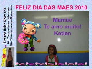Simone Helen Drumond
  http://simonehelendrumond.ning.com
http://simonehelendrumond.blogspot.com




            Ketlen
            Mamãe
        Te amo muito!
                                FELIZ DIA DAS MÃES 2010
 