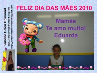 Simone Helen Drumond
  http://simonehelendrumond.ning.com
http://simonehelendrumond.blogspot.com



            Mamãe

           Eduarda
        Te amo muito!
                                FELIZ DIA DAS MÃES 2010
 