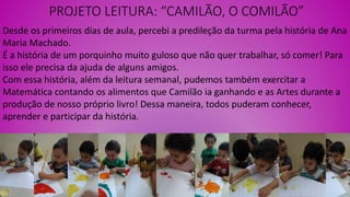PROJETO LEITURA: “CAMILÃO, O COMILÃO”
Desde os primeiros dias de aula, percebi a predileção da turma pela história de Ana
Maria Machado.
É a história de um porquinho muito guloso que não quer trabalhar, só comer! Para
isso ele precisa da ajuda de alguns amigos.
Com essa história, além da leitura semanal, pudemos também exercitar a
Matemática contando os alimentos que Camilão ia ganhando e as Artes durante a
produção de nosso próprio livro! Dessa maneira, todos puderam conhecer,
aprender e participar da história.
 