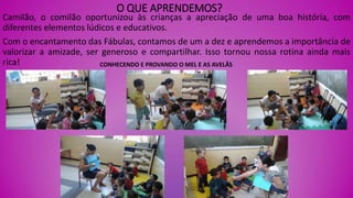 O QUE APRENDEMOS?
Camilão, o comilão oportunizou às crianças a apreciação de uma boa história, com
diferentes elementos lúdicos e educativos.
Com o encantamento das Fábulas, contamos de um a dez e aprendemos a importância de
valorizar a amizade, ser generoso e compartilhar. Isso tornou nossa rotina ainda mais
rica! CONHECENDO E PROVANDO O MEL E AS AVELÃS
 