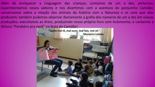 Além de enriquecer a Linguagem das crianças; contamos de um a dez, pintamos,
experimentamos novos sabores e nos divertimos com a aventura do porquinho Camilão;
conversamos sobre a relação dos animais da história com a Natureza e os sons que eles
produzem; também pudemos observar diariamente a grafia dos números de um a dez em nossas
produções; exercitamos as Artes, produzindo nosso próprio livro com Autonomia; e cantamos a
Música “Parabéns pra você” na festa do Camilão!
“Quem mal lê, mal ouve, mal fala, mal vê.”
Monteiro Lobato
 