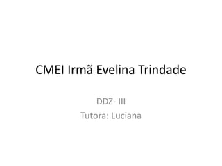 CMEI Irmã Evelina Trindade
DDZ- III
Tutora: Luciana
 