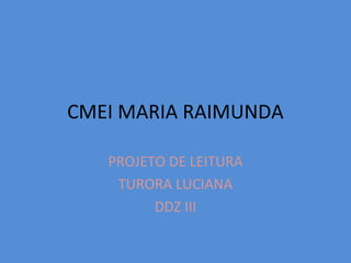 CMEI MARIA RAIMUNDA
PROJETO DE LEITURA
TURORA LUCIANA
DDZ III
 