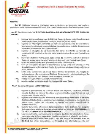 Compromisso com o desenvolvimento da cidade.




   RESOLVE:
         Art. 1º Estabelece normas e orientações para os Gestores, as Secretarias das escolas e
   professores sobre o preenchimento dos DIÁRIOS DE CLASSE das escolas da Rede Municipal de Ensino.

     Art. 2º Das competências da SECRETARIA DA ESCOLA NO MONITORAMENTO DOS DIÁRIOS DE
     CLASSE:

                I.    Registrar as informações na capa do Diário de Classe, destinada a identificação do ano,
                      escola, professor (a), componente curricular, série/ano, turma, turno;
               II.    Registrar as informações referentes ao nome do estudante, data de nascimento e
                      sexo, preenchendo-as por ordem alfabética, de acordo com a certidão de nascimento
                      ou carteira de identidade dos (as) estudantes;
              III.    Registrar as situações do (a) estudante, tais como: transferido (a), falecido (a),
                      remanejado (a), entre outras durante o ano letivo em consonância com Prontuário do
                      Aluno;
              IV.     Inserir os estudantes matriculados, após o início do ano letivo, no final do Diário de
                      Classe, de acordo com o Livro de Protocolo de Matrícula e do Prontuário do Aluno;
              V.      Protocolar os Diários de Classe que se encontram fora da instituição;
              VI.     Criar um cronograma de retenção dos Diários de Classe, junto com o Gestor, ao final
                      de cada bimestre na Secretaria da Escola, de modo que seja devolvido ao professor no
                      prazo de 48h;
             VII.     Emitir após transcorridos 05 (cinco) dias do término do bimestre, uma relação dos
                      professores que não entregaram o Diário de Classe com os registros atualizados das
                      notas e frequências, para o Gestor tomar as devidas providências;
            VIII.     Participar do Conselho de Classe (01 representante);
             IX.      Arquivar, após o término do ano letivo, todos os Diários de Classe.

      Art. 3º Das competências do (a) PROFESSOR (A):

                I.    Registrar o planejamento no Diário de Classe com objetivos, conteúdos previstos,
                      situação didática e o número de aulas a serem ministradas, antes do início de cada
                      bimestre sem erros ou rasuras;
               II.    Registrar diariamente as aulas ministradas, mencionando os conteúdos e as situações
                      didáticas utilizadas. Caso as aulas sejam geminadas ou ministradas no mesmo dia e na
                      mesma turma, podem ser registradas em apenas um espaço, especificando os
                      números das aulas;
              III.    Registrar diariamente a frequência do (a) estudante no Diário de Classe. Para o registro
                      da frequência ou ausência do (a) estudante, utilizar as letras: C– COMPARECEU, F–
                      FALTOU e FJ – FALTA JUSTIFICADA COMPROVADA.
              IV.     Fazer mensalmente a contagem geral e o registro das faltas do (a) estudante. Para o
                      registro do total de faltas, deverão ser consideradas apenas as faltas não justificadas;
               V.     No caso, da Educação Infantil e do 1º ao 5º ano, após verificar a ausência do aluno por
                      03 (três) dias letivos consecutivos, ou 04 (quatro) dias alternados no mês, sem


Av. Marechal Deodoro da Fonseca, s/n – Goiana/PE – CEP: 55900-000
Fone: 3626-0177 / 3626-0416 – CNPJ: 10.150.043/0001-07
 