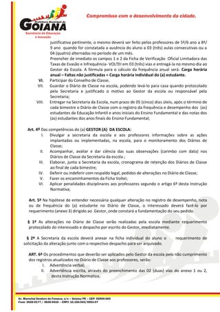 Compromisso com o desenvolvimento da cidade.




                      justificativa pertinente, o mesmo deverá ser feito pelos professores de 5ª/6 ano a 8ª/
                      9 ano quando for constatada a ausência do aluno a 03 (três) aulas consecutivas ou a
                      04 (quatro) alternadas no período de um mês.
                      Preencher de imediato os campos 1 e 2 da Ficha de Verificação Oficial Limitadora das
                      Taxas de Evasão e Infrequência- VOLTEI em 03 (três) vias e entregá-la no mesmo dia ao
                      Gestor da Escola. A fórmula para o cálculo da frequência anual será: Carga horária
                      anual – Faltas não justificadas = Carga horária individual do (a) estudante.
             VI.      Participar do Conselho de Classe;
             VII.     Guardar o Diário de Classe na escola, podendo levá-lo para casa quando protocolado
                      pela Secretaria e justificado o motivo ao Gestor da escola ou responsável pela
                      Secretaria;
            VIII.     Entregar na Secretaria da Escola, num prazo de 05 (cinco) dias úteis, após o término de
                      cada bimestre o Diário de Classe com o registro da frequência e desempenho dos (as)
                      estudantes da Educação Infantil e anos iniciais do Ensino Fundamental e das notas dos
                      (as) estudantes dos anos finais do Ensino Fundamental;

      Art. 4º Das competências do (a) GESTOR (A) DA ESCOLA:
               I. Divulgar a secretaria da escola e aos professores informações sobre as ações
                   implantadas ou implementadas, na escola, para o monitoramento dos Diários de
                   Classe;
              II. Acompanhar, avaliar e dar ciência das suas observações (carimbo com data) nos
                   Diários de Classe da Secretaria da escola ;
             III. Elaborar, junto a Secretaria da escola, cronograma de retenção dos Diários de Classe
                   ao final de cada bimestre;
            IV. Deferir ou indeferir com respaldo legal, pedidos de alterações no Diário de Classe;
              V. Fazer os encaminhamentos da Ficha Voltei;
            VI. Aplicar penalidades disciplinares aos professores segundo o artigo 6º desta Instrução
                   Normativa;

       Art. 5º Na hipótese de entender necessária qualquer alteração no registro de desempenho, nota
       ou de frequência do (a) estudante no Diário de Classe, o interessado deverá fazê-lo por
       requerimento (anexo 3) dirigido ao Gestor, onde constará a fundamentação do seu pedido.

      § 1º As alterações no Diário de Classe serão realizadas pela escola mediante requerimento
       protocolado do interessado e despacho por escrito do Gestor, imediatamente.

     § 2º A Secretaria da escola deverá anexar na ficha individual do aluno o              requerimento de
   solicitação da alteração junto com o respectivo despacho para ser arquivado.

       ART. 6º Os procedimentos que deverão ser aplicados pelo Gestor da escola pelo não cumprimento
       dos registros atualizados no Diário de Classe aos professores, serão:
               I. Advertência verbal;
              II. Advertência escrita, através do preenchimento das 02 (duas) vias do anexo 1 ou 2,
                    desta Instrução Normativa;




Av. Marechal Deodoro da Fonseca, s/n – Goiana/PE – CEP: 55900-000
Fone: 3626-0177 / 3626-0416 – CNPJ: 10.150.043/0001-07
 
