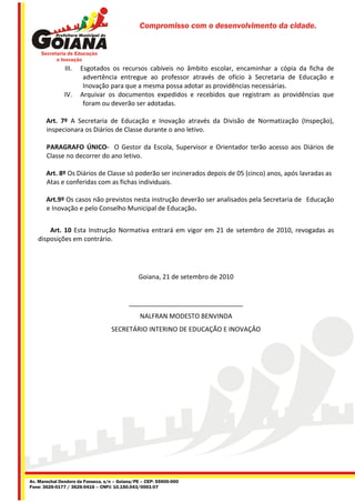 Compromisso com o desenvolvimento da cidade.




               III.   Esgotados os recursos cabíveis no âmbito escolar, encaminhar a cópia da ficha de
                       advertência entregue ao professor através de ofício à Secretaria de Educação e
                       Inovação para que a mesma possa adotar as providências necessárias.
               IV.    Arquivar os documentos expedidos e recebidos que registram as providências que
                       foram ou deverão ser adotadas.

       Art. 7º A Secretaria de Educação e Inovação através da Divisão de Normatização (Inspeção),
       inspecionara os Diários de Classe durante o ano letivo.

       PARAGRAFO ÚNICO- O Gestor da Escola, Supervisor e Orientador terão acesso aos Diários de
       Classe no decorrer do ano letivo.

       Art. 8º Os Diários de Classe só poderão ser incinerados depois de 05 (cinco) anos, após lavradas as
       Atas e conferidas com as fichas individuais.

       Art.9º Os casos não previstos nesta instrução deverão ser analisados pela Secretaria de Educação
       e Inovação e pelo Conselho Municipal de Educação.


       Art. 10 Esta Instrução Normativa entrará em vigor em 21 de setembro de 2010, revogadas as
   disposições em contrário.




                                               Goiana, 21 de setembro de 2010


                                           ________________________________
                                                NALFRAN MODESTO BENVINDA
                                   SECRETÁRIO INTERINO DE EDUCAÇÃO E INOVAÇÂO




Av. Marechal Deodoro da Fonseca, s/n – Goiana/PE – CEP: 55900-000
Fone: 3626-0177 / 3626-0416 – CNPJ: 10.150.043/0001-07
 