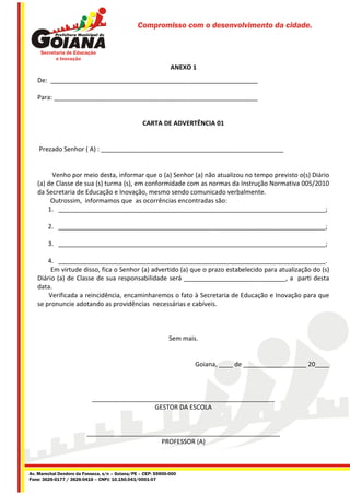 Compromisso com o desenvolvimento da cidade.




                                                              ANEXO 1
   De: ___________________________________________________________

   Para: __________________________________________________________


                                                  CARTA DE ADVERTÊNCIA 01


    Prezado Senhor ( A) : ____________________________________________________


        Venho por meio desta, informar que o (a) Senhor (a) não atualizou no tempo previsto o(s) Diário
   (a) de Classe de sua (s) turma (s), em conformidade com as normas da Instrução Normativa 005/2010
   da Secretaria de Educação e Inovação, mesmo sendo comunicado verbalmente.
        Outrossim, informamos que as ocorrências encontradas são:
       1. ____________________________________________________________________________;

        2. ____________________________________________________________________________;

        3. ____________________________________________________________________________;

       4. ____________________________________________________________________________.
        Em virtude disso, fica o Senhor (a) advertido (a) que o prazo estabelecido para atualização do (s)
   Diário (a) de Classe de sua responsabilidade será _____________________________, a parti desta
   data.
       Verificada a reincidência, encaminharemos o fato à Secretaria de Educação e Inovação para que
   se pronuncie adotando as providências necessárias e cabíveis.



                                                             Sem mais.


                                                                     Goiana, ____ de __________________ 20____



                           ____________________________________________________
                                             GESTOR DA ESCOLA


                         _______________________________________________________
                                              PROFESSOR (A)



Av. Marechal Deodoro da Fonseca, s/n – Goiana/PE – CEP: 55900-000
Fone: 3626-0177 / 3626-0416 – CNPJ: 10.150.043/0001-07
 