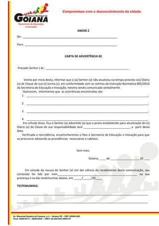 Compromisso com o desenvolvimento da cidade.




                                                              ANEXO 2
   De: ___________________________________________________________

   Para: __________________________________________________________


                                                  CARTA DE ADVERTÊNCIA 02


    Prezado Senhor ( A) : ____________________________________________________


        Venho por meio desta, informar que o (a) Senhor (a) não atualizou no tempo previsto o(s) Diário
   (a) de Classe de sua (s) turma (s), em conformidade com as normas da Instrução Normativa 005/2010
   da Secretaria de Educação e Inovação, mesmo sendo comunicado verbalmente.
        Outrossim, informamos que as ocorrências encontradas são:
       1. ____________________________________________________________________________;

        2. ____________________________________________________________________________;

        3. ____________________________________________________________________________;

       4. ____________________________________________________________________________.
        Em virtude disso, fica o Senhor (a) advertido (a) que o prazo estabelecido para atualização do (s)
   Diário (a) de Classe de sua responsabilidade será _____________________________, a parti desta
   data.
       Verificada a reincidência, encaminharemos o fato à Secretaria de Educação e Inovação para que
   se pronuncie adotando as providências necessárias e cabíveis.


                                                             Sem mais.

                                                                     Goiana, ____ de __________________ 20____


        Em virtude da recusa do Senhor (a) em dar ciência do recebimento desta comunicação, seu
   conteúdo foi lido por mim__________________________________________________ na sua
   presença e na das testemunhas abaixo, em _____/_____/20____.

   TESTEMUNHAS:

   __________________________________________________________________________________

   __________________________________________________________________________________



Av. Marechal Deodoro da Fonseca, s/n – Goiana/PE – CEP: 55900-000
Fone: 3626-0177 / 3626-0416 – CNPJ: 10.150.043/0001-07
 