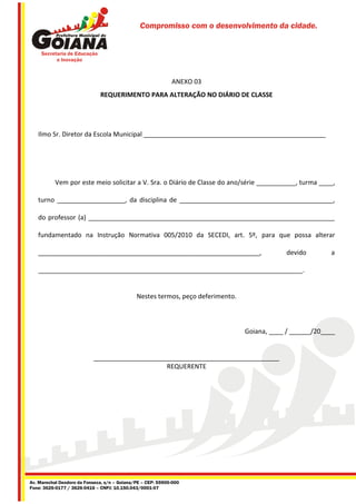 Compromisso com o desenvolvimento da cidade.




                                                             ANEXO 03
                              REQUERIMENTO PARA ALTERAÇÃO NO DIÁRIO DE CLASSE




   Ilmo Sr. Diretor da Escola Municipal ___________________________________________________




           Vem por este meio solicitar a V. Sra. o Diário de Classe do ano/série ___________, turma ____,

   turno ___________________, da disciplina de ___________________________________________,

   do professor (a) _____________________________________________________________________

   fundamentado na Instrução Normativa 005/2010 da SECEDI, art. 5º, para que possa alterar

   ______________________________________________________________,                           devido        a

   __________________________________________________________________________.


                                              Nestes termos, peço deferimento.



                                                                                 Goiana, ____ / ______/20____


                           ____________________________________________________
                                                REQUERENTE




Av. Marechal Deodoro da Fonseca, s/n – Goiana/PE – CEP: 55900-000
Fone: 3626-0177 / 3626-0416 – CNPJ: 10.150.043/0001-07
 