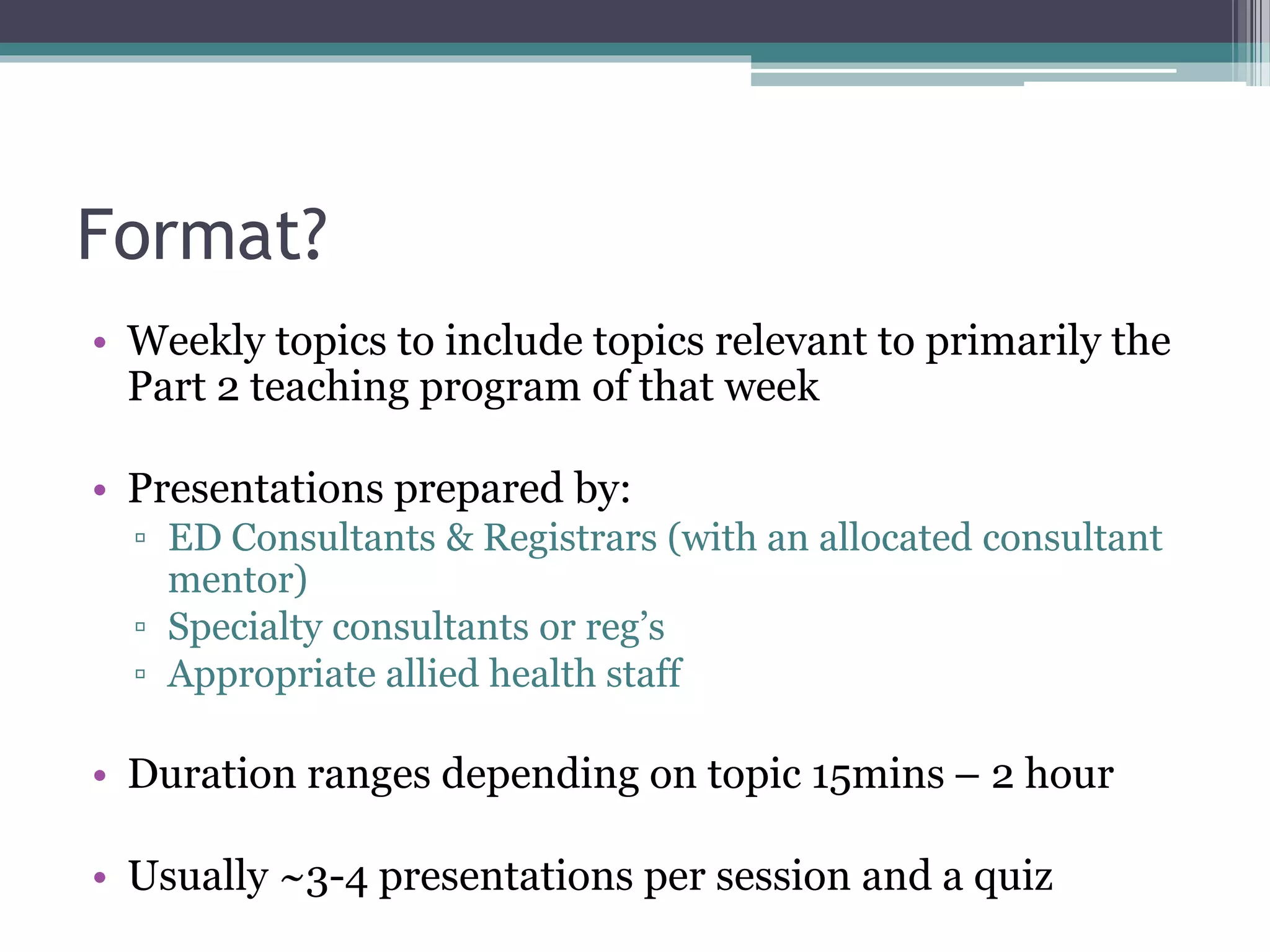 Format?
• Weekly topics to include topics relevant to primarily the
Part 2 teaching program of that week
• Presentations prepared by:
▫ ED Consultants & Registrars (with an allocated consultant
mentor)
▫ Specialty consultants or reg’s
▫ Appropriate allied health staff
• Duration ranges depending on topic 15mins – 2 hour
• Usually ~3-4 presentations per session and a quiz
 