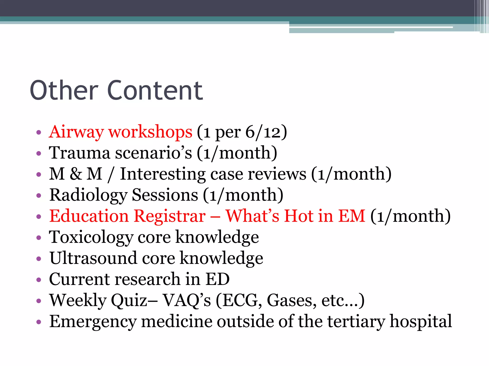 Other Content
• Airway workshops (1 per 6/12)
• Trauma scenario’s (1/month)
• M & M / Interesting case reviews (1/month)
• Radiology Sessions (1/month)
• Education Registrar – What’s Hot in EM (1/month)
• Toxicology core knowledge
• Ultrasound core knowledge
• Current research in ED
• Weekly Quiz– VAQ’s (ECG, Gases, etc…)
• Emergency medicine outside of the tertiary hospital
 