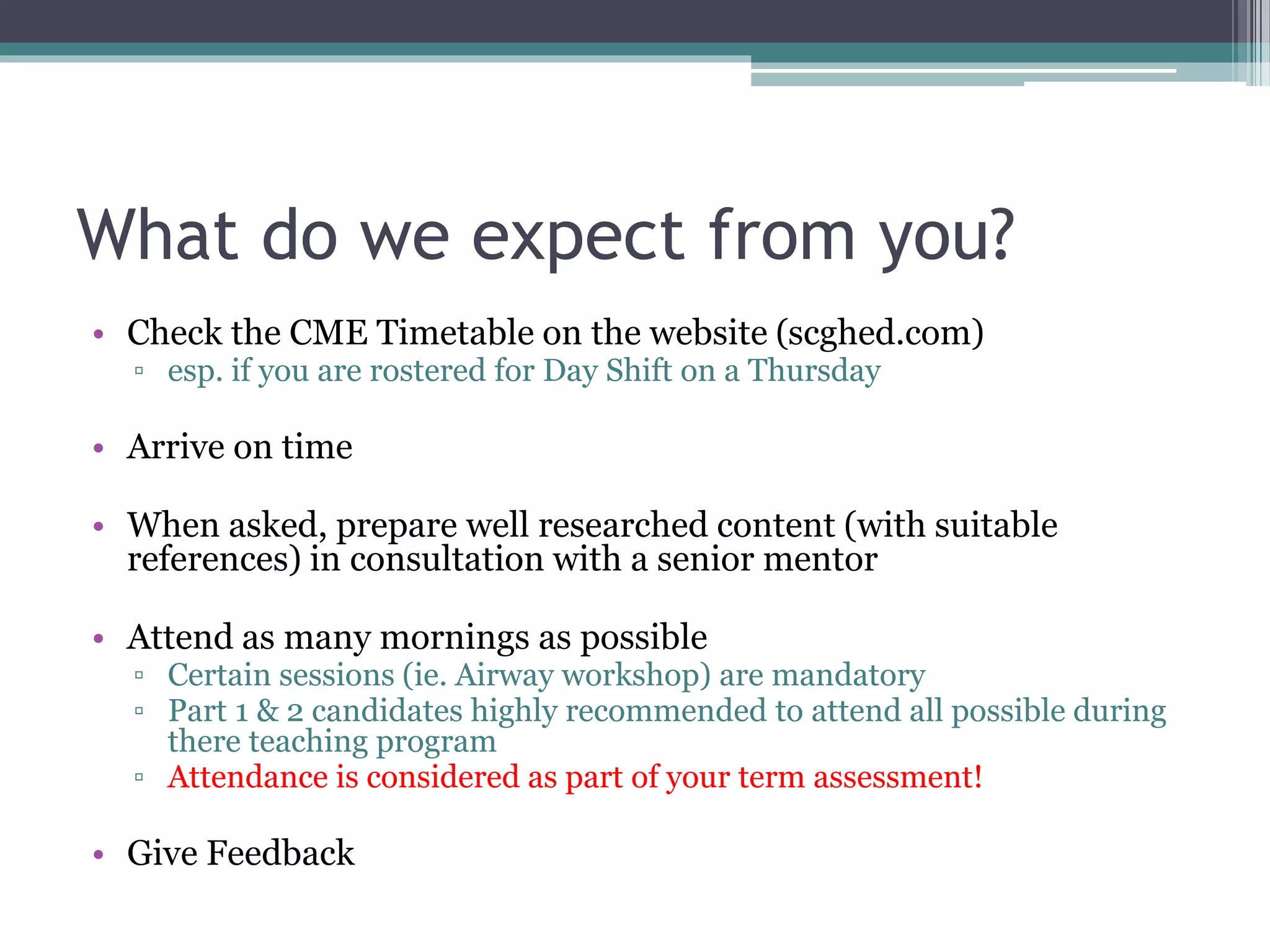 What do we expect from you?
• Check the CME Timetable on the website (scghed.com)
▫ esp. if you are rostered for Day Shift on a Thursday
• Arrive on time
• When asked, prepare well researched content (with suitable
references) in consultation with a senior mentor
• Attend as many mornings as possible
▫ Certain sessions (ie. Airway workshop) are mandatory
▫ Part 1 & 2 candidates highly recommended to attend all possible during
there teaching program
▫ Attendance is considered as part of your term assessment!
• Give Feedback
 