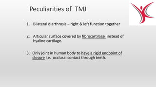 Peculiarities of TMJ
1. Bilateral diarthrosis – right & left function together
2. Articular surface covered by fibrocartilage instead of
hyaline cartilage.
3. Only joint in human body to have a rigid endpoint of
closure i.e. occlusal contact through teeth.
 