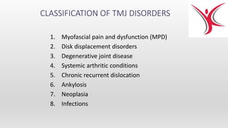 CLASSIFICATION OF TMJ DISORDERS
1. Myofascial pain and dysfunction (MPD)
2. Disk displacement disorders
3. Degenerative joint disease
4. Systemic arthritic conditions
5. Chronic recurrent dislocation
6. Ankylosis
7. Neoplasia
8. Infections
 
