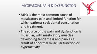 MYOFASCIAL PAIN & DYSFUNCTON
•MPD is the most common cause of
masticatory pain and limited function for
which patients seek dental consultation
and treatment.
•The source of the pain and dysfunction is
muscular, with masticatory muscles
developing tenderness and pain as a
result of abnormal muscular function or
hyperactivity.
 