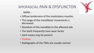 MYOFASCIAL PAIN & DYSFUNCTON
SIGNS :
• Diffuse tenderness of the masticatory muscles
• The range of the mandibular movements is
decreased
• Deviation of the mandible to the affected side
• The teeth frequently have wear facets
• Joint noises may be present
• Trismus.
• Radiographs of the TMJs are usually normal
 