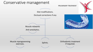 Conservative management
Diet modifications.
Occlusal corrections if any
Muscle reprogramming
exercises.
Splints.
Orthodontic treatment
if required.
Muscle relaxants
Anti-anxiolytics.
PRILIMINARY TREATMENT
 
