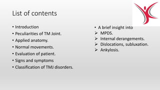 List of contents
• Introduction
• Peculiarities of TM Joint.
• Applied anatomy.
• Normal movements.
• Evaluation of patient.
• Signs and symptoms
• Classification of TMJ disorders.
• A brief insight into
 MPDS.
 Internal derangements.
 Dislocations, subluxation.
 Ankylosis.
 