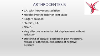 ARTHROCENTESIS
• L.A. with intravenous sedation
• Needles into the superior joint space
• Ringer’s solution
• Steroids, L.A
• NSAIDs
• Very effective in anterior disk displacement without
reduction
• Stretching of capsule, decrease in pain mediators,
release of adhesions, elimination of negative
pressure
 