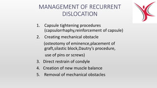 MANAGEMENT OF RECURRENT
DISLOCATION
1. Capsule tightening procedures
(capsulorrhaphy,reinforcement of capsule)
2. Creating mechanical obstacle
(osteotomy of eminence,placement of
graft,silastic block,Dautry’s procedure,
use of pins or screws)
3. Direct restrain of condyle
4. Creation of new muscle balance
5. Removal of mechanical obstacles
 