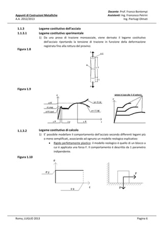 Appunti di Costruzioni Metalliche
A.A. 2012/2013

1.1.3
1.1.3.1

Docente: Prof. Franco Bontempi
Assistenti: Ing. Francesco Petrini
Ing. Pierluigi Olmati

Legame costitutivo dell'acciaio
Legame costitutivo sperimentale
1) Da una prova di trazione monoassiale, viene derivato il legame costitutivo
dell'acciaio riportando la tensione di trazione in funzione della deformazione
registrata fino alla rottura del provino:

Figura 1.8

Figura 1.9

1.1.3.2

Legame costitutivo di calcolo
1) E' possibile modellare il comportamento dell'acciaio secondo differenti legami più
o meno semplificati, associando ad ognuno un modello reologico esplicativo:
• Rigido perfettamente plastico: il modello reologico è quello di un blocco a
cui è applicata una forza F. Il comportamento è descritto da 1 parametro
indipendente.

Figura 1.10

Roma, LUGLIO 2013

Pagina 6

 