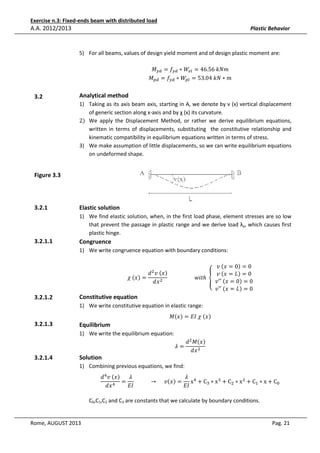 Exercise n.3: Fixed-ends beam with distributed load

A.A. 2012/2013

Plastic Behavior

5) For all beams, values of design yield moment and of design plastic moment are:
‫ܯ‬௬ௗ = ݂௬ௗ ∗ ܹ௘௟ = 46.56	݇ܰ݉
‫ܯ‬௣ௗ = ݂௬ௗ ∗ ܹ௣௟ = 53.04	݇ܰ ∗ ݉

3.2

Analytical method
1) Taking as its axis beam axis, starting in A, we denote by v (x) vertical displacement
of generic section along x-axis and by χ (x) its curvature.
2) We apply the Displacement Method, or rather we derive equilibrium equations,
written in terms of displacements, substituting the constitutive relationship and
kinematic compatibility in equilibrium equations written in terms of stress.
3) We make assumption of little displacements, so we can write equilibrium equations
on undeformed shape.

Figure 3.3

3.2.1

Elastic solution
1) We find elastic solution, when, in the first load phase, element stresses are so low
that prevent the passage in plastic range and we derive load λy, which causes first
plastic hinge.

3.2.1.1

Congruence
1) We write congruence equation with boundary conditions:

3.2.1.2

‫	ݒ‬ሺ‫0 = ݔ‬ሻ = 0
݀ ଶ ‫	ݒ‬ሺ‫ݔ‬ሻ
‫	ݒ‬ሺ‫ܮ = ݔ‬ሻ = 0
߯	ሺ‫ݔ‬ሻ =
																				‫ݐ݅ݓ‬ℎ	 ൞		
‫	′′ݒ‬ሺ‫0 = ݔ‬ሻ = 0
݀‫ ݔ‬ଶ
‫	′′ݒ‬ሺ‫ܮ = ݔ‬ሻ = 0

Constitutive equation

1) We write constitutive equation in elastic range:

3.2.1.3

Equilibrium

‫ܯ‬ሺ‫ݔ‬ሻ = ‫	߯	ܫܧ‬ሺ‫ݔ‬ሻ

1) We write the equilibrium equation:

3.2.1.4

Solution

ߣ=

݀ ଶ ‫ܯ‬ሺ‫ݔ‬ሻ
݀‫ ݔ‬ଶ

1) Combining previous equations, we find:

݀ ସ ‫	ݒ‬ሺ‫ݔ‬ሻ
ߣ
ߣ
= 												 → 					‫ݒ‬ሺ‫ݔ‬ሻ = x ସ + Cଷ ∗ x ଷ + Cଶ ∗ x ଶ + Cଵ ∗ x + C଴
ସ
‫ܫܧ‬
‫ܫܧ‬
݀‫ݔ‬

C0,C1,C2 and C3 are constants that we calculate by boundary conditions.

Rome, AUGUST 2013

Pag. 21

 