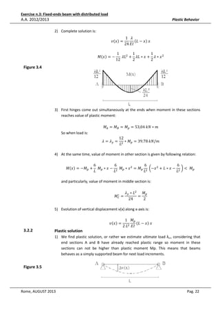 Exercise n.3: Fixed-ends beam with distributed load

A.A. 2012/2013

Plastic Behavior
2) Complete solution is:

‫ݒ‬ሺ‫ݔ‬ሻ =

‫ܯ‬ሺ‫ݔ‬ሻ = −

Figure 3.4

1 ߣ
ሺ‫ݔ − ܮ‬ሻ	‫ݔ‬
24 ‫ܫܧ‬

1
1
1
	ߣ‫ܮ‬ଶ + ߣ‫ ݔ ∗ ߣ + ݔ ∗ ܮ‬ଶ
2
2
12

3) First hinges come out simultaneously at the ends when moment in these sections
reaches value of plastic moment:

So when load is:

‫ܯ‬஺ = ‫ܯ‬஻ = ‫ܯ‬௣ = 53,04	݇ܰ ∗ ݉

ߣ = ߣ௬ =

12
∗ ‫ܯ‬௣ = 39.78	݇ܰ/݉
‫ܮ‬ଶ

4) At the same time, value of moment in other section is given by following relation:
6
6
6
6
‫ܯ‬ሺ‫ݔ‬ሻ = −‫ܯ‬௣ + 	‫ܯ‬௣ ∗ ‫ − ݔ‬ଶ 	‫ܯ‬௣ ∗ ‫ ݔ‬ଶ = ‫ܯ‬௣ ଶ 	൬−‫ ݔ‬ଶ + ‫ − ݔ ∗ ܮ‬ଶ 	൰ < 	 ‫ܯ‬௣ 	
‫ܮ‬
‫ܮ‬
‫ܮ‬
‫ܮ‬

and particularly, value of moment in middle section is:
∗
‫ܯ‬஼

ߣ௬ ∗ ‫ܮ‬ଶ ‫ܯ‬௣
=
=
24
2

5) Evolution of vertical displacement v(x) along x-axis is:

3.2.2

Plastic solution

‫ݒ‬ሺ‫ݔ‬ሻ =

1 ‫ܯ‬௣
ሺ‫ݔ − ܮ‬ሻ	‫ݔ‬
2	‫ܮ‬ଶ ‫ܫܧ‬

1) We find plastic solution, or rather we estimate ultimate load λcr, considering that
end sections A and B have already reached plastic range so moment in these
sections can not be higher than plastic moment Mp. This means that beams
behaves as a simply supported beam for next load increments.

Figure 3.5

Rome, AUGUST 2013

Pag. 22

 