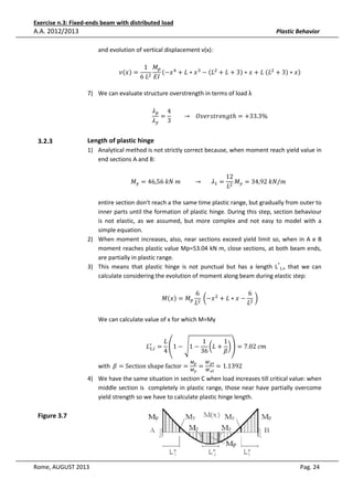 Exercise n.3: Fixed-ends beam with distributed load

A.A. 2012/2013

Plastic Behavior
and evolution of vertical displacement v(x):
‫ݒ‬ሺ‫ݔ‬ሻ =

1 ‫ܯ‬௣
ሺ−‫ ݔ‬ସ + ‫ ݔ ∗ ܮ‬ଷ − ሺ‫ܮ‬ଶ + ‫3 + ܮ‬ሻ ∗ ‫	ܮ + ݔ‬ሺ‫ܮ‬ଶ + 3ሻ ∗ ‫ݔ‬ሻ
6	‫ܮ‬ଶ ‫ܫܧ‬

7) We can evaluate structure overstrength in terms of load λ

ߣ௣ 4
= 								 → 			ܱ‫ݐ݃݊݁ݎݐݏݎ݁ݒ‬ℎ = +33.3%
ߣ௬ 3

3.2.3

Length of plastic hinge
1) Analytical method is not strictly correct because, when moment reach yield value in
end sections A and B:
‫ܯ‬௬ = 46,56	݇ܰ	݉									 → 						 ߣଵ =

12
‫		݉/ܰ݇	29,43 = ܯ‬
‫ܮ‬ଶ ௬

entire section don't reach a the same time plastic range, but gradually from outer to
inner parts until the formation of plastic hinge. During this step, section behaviour
is not elastic, as we assumed, but more complex and not easy to model with a
simple equation.
2) When moment increases, also, near sections exceed yield limit so, when in A e B
moment reaches plastic value Mp=53.04 kN m, close sections, at both beam ends,
are partially in plastic range.
3) This means that plastic hinge is not punctual but has a length L*1,i, that we can
calculate considering the evolution of moment along beam during elastic step:
‫ܯ‬ሺ‫ݔ‬ሻ = ‫ܯ‬௣

6
6
	൬−‫ ݔ‬ଶ + ‫ − ݔ ∗ ܮ‬ଶ 	൰
ଶ
‫ܮ‬
‫ܮ‬

We can calculate value of x for which M=My

‫ܮ‬
1
1
‫ = ∗ܮ‬ቌ1 − ඨ1 − ൬‫ + ܮ‬൰ቍ = 7.02	ܿ݉					
ଵ,௜
4
36
ߚ

೛
with 	ߚ = Section	shape	factor = ெ =

ெ

೤

ௐ೛೗
ௐ೐೗

= 1.1392	

4) We have the same situation in section C when load increases till critical value: when
middle section is completely in plastic range, those near have partially overcome
yield strength so we have to calculate plastic hinge length.

Figure 3.7

Rome, AUGUST 2013

Pag. 24

 
