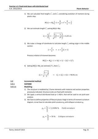 Exercise n.3: Fixed-ends beam with distributed load

A.A. 2012/2013

Plastic Behavior
1) We can calculate final lengths L*1 and L*2 considering evolution of moment during
plastic step:
‫ܯ‬ሺ‫ݔ‬ሻ = ‫ܯ‬௣ ൬−1 +

8
8
∗ ‫ ݔ‬ଶ + ∗ ‫	ݔ‬൰
‫ܮ‬ଶ
‫ܮ‬

2) We can estimate length L*1 setting M(x)=-My:

1
‫ܮ‬
1
‫ = ∗ܮ‬ቌ1 − ඨ ൬1 + ൰ቍ = 6.20	ܿ݉					
ଵ
2
2
ߚ
3) We make a change of coordinate to calculate length L*2 setting origin in the middle
section:
2
‫ܮ‬
ߦ = ‫ = ݔ		 → 			ݔ‬ሺߦ + 1ሻ
‫ܮ‬
2
Previous relation of moment becomes:

‫ܯ‬ሺߦሻ = ‫ܯ‬௣ ሺ−1 + 4ሺߦ + 1ሻ − 2ሺߦ + 1ሻଶ ሻ	

4) Setting M(ߦ)=-My, we estimate ߦ*2, then L*2:
∗
ߦଶ =

3.3
3.3.1
3.3.1.1

ඨ

1−
2

1
ߚ

∗
									 → 				 ‫ = ∗ܮ‬ሺߦଶ + 1ሻ‫݉ܿ	69,89 = ܮ‬
ଶ

Incremental method
SAP2000
Modeling
1) The structure is modeled by 2 frame elements with material and section properties
previously indicated. Structure ends are fixed with restraints
2) We apply a vertical distributed load q=-1 kN/m, that will be used to set push-over
analysis.
3) We have to define properties of flexural plastic hinge in terms of moment-curvature
diagram, so we have to calculate yield curvature χy and collapse curvature χu:
߯௬ =

ߝ௬
= 1,14286	%							ܻ݈݅݁݀	ܿ‫݁ݎݑݐܽݒݎݑ‬
ℎ
2

߯௨ =

Rome, AUGUST 2013

ߝ௨
= 50	%							‫݁ݎݑݐܽݒݎݑܿ	݁ݏ݌݈݈ܽ݋ܥ‬
ℎ
2

Pag. 25

 