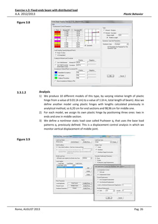 Exercise n.3: Fixed-ends beam with distributed load

A.A. 2012/2013

Plastic Behavior

Figure 3.8

3.3.1.2

Analysis
1) We produce 10 different models of this type, by varying relative length of plastic
hinge from a value of 0.01 (4 cm) to a value of 1 (4 m, total length of beam). Also we
define another model using plastic hinges with lengths calculated previously in
analytical method, so 6,20 cm for end sections and 98,96 cm for middle one.
2) For each model, we assign its own plastic hinge by positioning three ones: two in
ends and one in middle section.
3) We define a nonlinear static load case called Pushover q, that uses the base load
patterns q, previously defined. This is a displacement control analysis in which we
monitor vertical displacement of middle joint.

Figure 3.9

Rome, AUGUST 2013

Pag. 26

 