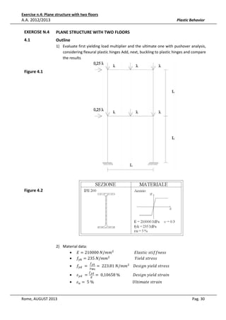 Exercise n.4: Plane structure with two floors

A.A. 2012/2013

Plastic Behavior

EXERCISE N.4

PLANE STRUCTURE WITH TWO FLOORS

4.1

Outline
1) Evaluate first yielding load multiplier and the ultimate one with pushover analysis,
considering flexural plastic hinges Add, next, buckling to plastic hinges and compare
the results

Figure 4.1

Figure 4.2

2) Material data:
• ‫݉݉/ܰ	000012 = ܧ‬ଶ 																						‫ݏݏ݂݂݁݊݅ݐݏ	ܿ݅ݐݏ݈ܽܧ‬
• ݂௬௞ = 235	ܰ/݉݉ଶ 																											ܻ݈݅݁݀	‫ݏݏ݁ݎݐݏ‬
•

•
•

Rome, AUGUST 2013

݂௬ௗ 	 = 	

ߝ௬ௗ 	 =

௙೤ೖ

ఊಾబ
௙೤೏

= 	223.81	ܰ/݉݉ଶ 				‫ݏݏ݁ݎݐݏ	݈݀݁݅ݕ	݊݃݅ݏ݁ܦ‬

= 	0,10658	%														‫݊݅ܽݎݐݏ	݈݀݁݅ݕ	݊݃݅ݏ݁ܦ‬

ߝ௨ = 	5	%																																										ܷ݈‫݊݅ܽݎݐݏ	݁ݐܽ݉݅ݐ‬
ா

Pag. 30

 