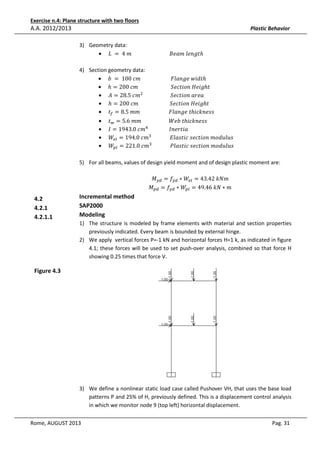 Exercise n.4: Plane structure with two floors

A.A. 2012/2013

Plastic Behavior
3) Geometry data:
• ‫ݐ݈݃݊݁	݉ܽ݁ܤ																													݉	4	 = 	ܮ‬ℎ
4) Section geometry data:
• ܾ	 = 	100	ܿ݉																							‫ݐ݀݅ݓ	݈݁݃݊ܽܨ‬ℎ
• ℎ = 200	ܿ݉																									ܵ݁ܿ‫݃݅݁ܪ	݊݋݅ݐ‬ℎ‫															ݐ‬
• ‫݉ܿ	5.82 = ܣ‬ଶ 																					ܵ݁ܿ‫ܽ݁ݎܽ	݊݋݅ݐ‬
• ℎ = 200	ܿ݉																								ܵ݁ܿ‫݃݅݁ܪ	݊݋݅ݐ‬ℎ‫															ݐ‬
• ‫ݐ‬௙ = 8.5	݉݉																						‫ݐ	݈݁݃݊ܽܨ‬ℎ݅ܿ݇݊݁‫				ݏݏ‬
•
•
•
•

‫ݐ‬௪ = 5.6	݉݉																					ܹܾ݁	‫ݐ‬ℎ݅ܿ݇݊݁‫				ݏݏ‬
‫݉ܿ	0.3491 = ܫ‬ସ 																‫				ܽ݅ݐݎ݁݊ܫ‬
ܹ௘௟ = 194.0	ܿ݉ଷ 														‫				ݏݑ݈ݑ݀݋݉	݊݋݅ݐܿ݁ݏ	ܿ݅ݐݏ݈ܽܧ‬
ܹ௣௟ = 221.0	ܿ݉ଷ 														݈ܲܽ‫	ݏݑ݈ݑ݀݋݉	݊݋݅ݐܿ݁ݏ	ܿ݅ݐݏ‬

5) For all beams, values of design yield moment and of design plastic moment are:

4.2
4.2.1
4.2.1.1

Incremental method
SAP2000
Modeling

‫ܯ‬௬ௗ = ݂௬ௗ ∗ ܹ௘௟ = 43.42	݇ܰ݉
‫ܯ‬௣ௗ = ݂௬ௗ ∗ ܹ௣௟ = 49.46	݇ܰ ∗ ݉

1) The structure is modeled by frame elements with material and section properties
previously indicated. Every beam is bounded by external hinge.
2) We apply vertical forces P=-1 kN and horizontal forces H=1 k, as indicated in figure
4.1; these forces will be used to set push-over analysis, combined so that force H
showing 0.25 times that force V.

Figure 4.3

3) We define a nonlinear static load case called Pushover VH, that uses the base load
patterns P and 25% of H, previously defined. This is a displacement control analysis
in which we monitor node 9 (top left) horizontal displacement.
Rome, AUGUST 2013

Pag. 31

 