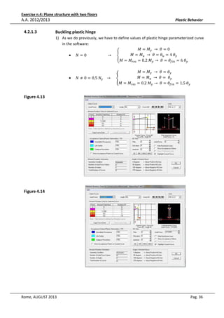 Exercise n.4: Plane structure with two floors

A.A. 2012/2013
4.2.1.3

Plastic Behavior

Buckling plastic hinge
1) As we do previously, we have to define values of plastic hinge parameterized curve
in the software:
‫ܯ = ܯ‬௬ 	 → 	ߠ = 0
‫ܯ = ܯ‬௨ 	 → 	ߠ = ߠ௨ = 4	ߠ௬
• ܰ = 0																						 → 					 ቐ
‫ܯ = ܯ‬௥௘௦ = 0.2	‫ܯ‬௬ → 	ߠ = ߠ௙௜௡ = 6	ߠ௬
•

ܰ ≠ 0 = 0,5	ܰ௬ 			 → 					 ቐ
‫ܯ = ܯ‬௥௘௦

‫ܯ = ܯ‬௬ 	 → 	ߠ = ߠ௬
‫ܯ = ܯ‬௨ 	 → 	ߠ = 	 ߠ௬
= 0.2	‫ܯ‬௬ → 	ߠ = ߠ௙௜௡ = 1.5	ߠ௬

Figure 4.13

Figure 4.14

Rome, AUGUST 2013

Pag. 36

 