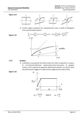 Appunti di Costruzioni Metalliche
A.A. 2012/2013

Docente: Prof. Franco Bontempi
Assistenti: Ing. Francesco Petrini
Ing. Pierluigi Olmati

Figura 1.14

2) Un'altro legame costitutivo per comportamento ciclico è quello di Menegotto
Pinto, descritto dalla relazione:
ߪ
ߝ
ߝ
ߝ
ߝ ௡ ଵ/௡
ሺ1 − ܾሻ ∗ ൬ ൰ / ൤1 + ൬ ൰ ൨
= ܾ∗൬ ൰+݀ = ݀∗൬ ൰+
ߝ଴
ߝ଴
ߝ଴
ߝ଴
ߪ଴

Figura 1.15

1.1.4

Duttilità
1) La duttilità è una proprietà fisica della materia che indica la capacità di un corpo o
di un materiale di deformarsi plasticamente sotto carico prima di giungere
arottura, cioè la capacità di sopportare deformazioni plastiche. Un corpo è tanto
più duttile quanto maggiore è la deformazione raggiunta prima della rottura.

Figura 1.16

Roma, LUGLIO 2013

Pagina 8

 