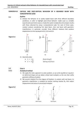 Exercise n.5: Critical and post-critical behavior of a bounded beam with concentrated load

A.A. 2012/2013

Buckling

EXERCISE N.5

e
CRITICAL AND POST-CRITICAL BEHAVIOR OF A BOUNDED BEAM WITH
CONCENTRATED LOAD

5.1

Outline
1) Analyze the behavior of an axially loaded beam with three different boundary
conditions, in order to highlight post-critical behavior: stable (case a), unstable
(case b) and asymmetric (case c). Study the system analytically and compare results
with those obtained by using a computational code. For each of three cases,
conduct analysis considering first ideal beam, then real beam with geometric
imperfections: in particular, consider three different rotations that produce
displacement on the top equal to 0,1l, 0,2l and 0,3l.

Figure 5.1

a)

b)

c)

2) Geometry data:
• ‫ݐ݈݃݊݁	݉ܽ݁ܤ																													݉	1	 = 	ܮ‬ℎ
•

5.2
5.2.1

݇	 = 	1

௞ே
																												ܵ‫ݏݏ݂݂݁݊݅ݐݏ	݃݊݅ݎ݌‬
௠

Case A
Analytical method
1) We apply the static approach to solve problem, so we write equilibrium equation
on deformed shape and we obtain critical load multiplier as the one that nullify
geometric stiffness of system.
2) We assume rotation θ as free degree of freedom. In analysis with real beam, its
geometric imperfection is modeled by another starting rotation θ0, that reduce
displacement and value of critical load multiplier.

Figure 5.2

Rome, AUGUST 2013

Pag. 41

 