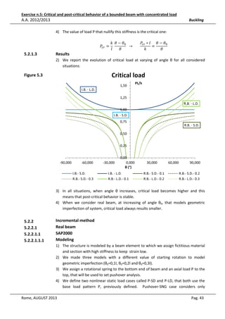 Exercise n.5: Critical and post-critical behavior of a bounded beam with concentrated load

A.A. 2012/2013

Buckling
4) The value of load P that nullify this stiffness is the critical one:

5.2.1.3

݇ ߠ − ߠ଴
ܲ௖௥ ∗ ݈ ߠ − ߠ଴
ܲ௖௥ = 	
		 → 							
=
ߠ
ߠ
݈
݇

Results

2) We report the evolution of critical load at varying of angle θ for all considered
situations:

Critical load

Figure 5.3

1,50

PL/k

I.B. - L.D.
1,25
R.B. - L.D.
1,00
I.B. - S.D.
0,75
R.B. - S.D.
0,50
0,25

-90,000

-60,000
I.B.- S.D.
R.B.- S.D.- 0.3

-30,000

0,00
0,000
θ (°)

I.B. - L.D.
R.B.- L.D.- 0.1

30,000
R.B.- S.D.- 0.1
R.B.- L.D.- 0.2

60,000

90,000
R.B.- S.D.- 0.2
R.B.- L.D.- 0.3

3) In all situations, when angle θ increases, critical load becomes higher and this
means that post-critical behavior is stable.
4) When we consider real beam, at increasing of angle θ0, that models geometric
imperfection of system, critical load always results smaller.

5.2.2
5.2.2.1
5.2.2.1.1
5.2.2.1.1.1

Incremental method
Real beam
SAP2000
Modeling
1) The structure is modeled by a beam element to which we assign fictitious material
and section with high stiffness to keep strain low.
2) We made three models with a different value of starting rotation to model
geometric imperfection (θ0=0,1l, θ0=0,2l and θ0=0,3l).
3) We assign a rotational spring to the bottom end of beam and an axial load P to the
top, that will be used to set pushover analysis.
4) We define two nonlinear static load cases called P-SD and P-LD, that both use the
base load pattern P, previously defined. Pushover-SNG case considers only

Rome, AUGUST 2013

Pag. 43

 