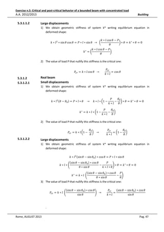 Exercise n.5: Critical and post-critical behavior of a bounded beam with concentrated load

A.A. 2012/2013
5.3.1.1.2

Buckling

Large displacements
1) We obtain geometric stiffness of system k* writing equilibrium equation in
deformed shape:
݇ ∗ ݈ cos ߠ − ܲ
݇ ∗ ݈ ଶ ∗ sin ߠ cos ߠ = ܲ ∗ ݈ ∗ sin ߠ 		 → 		 ൬
൰ ∗ ߠ = ݇ ∗ ∗ ߠ = 0			
ߠ
݇∗ = ൬

݇ ∗ ݈ cos ߠ − ܲ
൰
ߠ

2) The value of load P that nullify this stiffness is the critical one:
ܲ௖௥ = ݇ ∗ ݈ cos ߠ 		 → 							

5.3.1.2
5.3.1.2.1

Real beam
Small displacements

ܲ௖௥
= cos ߠ
݇∗݈

1) We obtain geometric stiffness of system k* writing equilibrium equation in
deformed shape:
݇ ∗ ݈ ଶ ሺߠ − ߠ଴ ሻ = ܲ ∗ ݈ ∗ ߠ				 → 				݇ ∗ ݈ ∗ ൬1 −
݇ ∗ = ݇ ∗ ݈ ∗ ൬1 −

ߠ଴
ܲ
− ൰ ∗ ߠ = ݇∗ ∗ ߠ = 0
݇∗݈ ߠ

ܲ
ߠ଴
− ൰
݇∗݈ ߠ

2) The value of load P that nullify this stiffness is the critical one:
ܲ௖௥ = ݇ ∗ ݈ ൬1 − 	

5.3.1.2.2

ߠ଴
ܲ௖௥
ߠ଴
൰ 			 → 										
= ൬1 − ൰
ߠ
݇∗݈
ߠ

Large displacements
1) We obtain geometric stiffness of system k* writing equilibrium equation in
deformed shape:
݇ ∗ ݈ ଶ ሺsin ߠ − sin ߠ଴ ሻ ∗ cos ߠ = ܲ ∗ ݈ ∗ sin ߠ		

ሺsin ߠ − sin ߠ଴ ሻ ∗ cos ߠ
ܲ
−
	݇ ∗ ݈ ∗ ቆ
ቇ ∗ ߠ = ݇∗ ∗ ߠ = 0
݇∗݈∗ߠ
ߠ ∗ sin ߠ

ሺsin ߠ − sin ߠ଴ ሻ ∗ cos ߠ ܲ
݇ ∗ = ݇ ∗ ݈	 ቆ
− ቇ
ߠ ∗ sin ߠ
ߠ
3) The value of load P that nullify this stiffness is the critical one:

ሺsin ߠ − sin ߠ଴ ሻ ∗ cos ߠ
ሺsin ߠ − sin ߠ଴ ሻ ∗ cos ߠ
ܲ௖௥
ܲ௖௥ = ݇ ∗ ݈	 ቆ
=
ቇ 		 → 							
sin ߠ
sin ߠ
݇∗݈

.
Rome, AUGUST 2013

Pag. 47

 