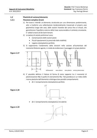 Appunti di Costruzioni Metalliche
A.A. 2012/2013

1.2
1.2.1

Docente: Prof. Franco Bontempi
Assistenti: Ing. Francesco Petrini
Ing. Pierluigi Olmati

Plasticità di sezione/elemento
Flessione semplice (travi)
1) Per trave si intende un elemento strutturale con una dimensione predominante,
atto a trasferire una sollecitazione tendenzialmente trasversale al proprio asse
geometrico lungo tale asse, dalle sezioni investite dal carico fino ai vincoli, che
garantiscono l'equilibrio esterno della trave assicurandola al contesto circostante.
E' valida la teoria di De Saint-Venant.
2) Le ipotesi di calcolo preliminari sono:
• Conservazione delle sezioni piane
• Piccoli spostamenti (si prescinde dalla stabilità)
• Legame elastoplastico perfetto
3) Si rappresenta l'andamento delle tensioni nella sezione all'aumentare del
momento flettente agente, in modo da evidenziare il passaggio al campo plastico:

Figura 1.17

4) E' possibile definire il fattore di forma β come rapporto tra il momento di
plasticizzazione Mp è quello di snervamento My. Tale grandezza è un indice delle
risorse plastiche dell'elemento e distingue due possibili comportamenti:
• β=1 Comportamento elastoplastico perfetto

Figura 1.18

•

β>1 Comportamento elastoplastico incrudente

Figura 1.19

Roma, LUGLIO 2013

Pagina 9

 