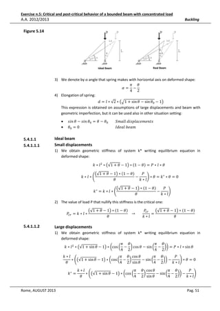Exercise n.5: Critical and post-critical behavior of a bounded beam with concentrated load

A.A. 2012/2013

Buckling

Figure 5.14

3) We denote by α angle that spring makes with horizontal axis on deformed shape:
ߨ ߠ
ߙ= −
4 2
4) Elongation of spring:

݀ = ݈ ∗ √2 ∗ ൫ඥ1 + sin ߠ − sin ߠ଴ − 1൯
This expression is obtained on assumptions of large displacements and beam with
geometric imperfection, but it can be used also in other situation setting:
•
•

5.4.1.1
5.4.1.1.1

‫ߠ ݊݅ݏ − ߠ ݊݅ݏ‬଴ = ߠ − ߠ଴ 								݈݈ܵ݉ܽ	݀݅‫ݏݐ݈݊݁݉݁ܿܽ݌ݏ‬
ߠ଴ = 0																																								‫ܾ݉ܽ݁	݈ܽ݁݀ܫ‬

Ideal beam
Small displacements
1) We obtain geometric stiffness of system k* writing equilibrium equation in
deformed shape:
݇ ∗ ݈ ଶ ∗ ൫√1 + ߠ − 1൯ ∗ ሺ1 − ߠሻ = ܲ ∗ ݈ ∗ ߠ				

ܲ
൫√1 + ߠ − 1൯ ∗ ሺ1 − ߠሻ
	݇ ∗ ݈ ∗ ቆ
−
ቇ ∗ ߠ = ݇ ∗ ∗ ߠ = 0			
݇∗݈
ߠ
ܲ
൫√1 + ߠ − 1൯ ∗ ሺ1 − ߠሻ
			݇ ∗ = ݇ ∗ ݈ ∗ ቆ
−
ቇ
݇∗݈
ߠ

2) The value of load P that nullify this stiffness is the critical one:
ܲ௖௥ = ݇ ∗ ݈ ∗

5.4.1.1.2

ܲ௖௥
൫√1 + ߠ − 1൯ ∗ ሺ1 − ߠሻ
൫√1 + ߠ − 1൯ ∗ ሺ1 − ߠሻ
			 → 							
=
ߠ
ߠ
݇∗݈

Large displacements
1) We obtain geometric stiffness of system k* writing equilibrium equation in
deformed shape:
ߨ ߠ
ߨ ߠ
݇ ∗ ݈ ଶ ∗ ൫√1 + sin ߠ − 1൯ ∗ ൬cos ൬ − ൰ cos ߠ − sin ൬ − ൰൰ = ܲ ∗ ݈ ∗ sin ߠ				
4 2
4 2
݇∗݈
ߨ ߠ cos ߠ
ߨ ߠ
ܲ
∗ ቆ൫√1 + sin ߠ − 1൯ ∗ ൬cos ൬ − ൰
− sin ൬ − ൰൰ −
ቇ ∗ ߠ = 0			
ߠ
4 2 sin ߠ
4 2
݇∗݈
			݇ ∗ =

Rome, AUGUST 2013

݇∗݈
ߨ ߠ cos ߠ
ߨ ߠ
ܲ
∗ ቆ൫√1 + sin ߠ − 1൯ ∗ ൬cos ൬ − ൰
− sin ൬ − ൰൰ −
ቇ
ߠ
4 2 sin ߠ
4 2
݇∗݈

Pag. 51

 