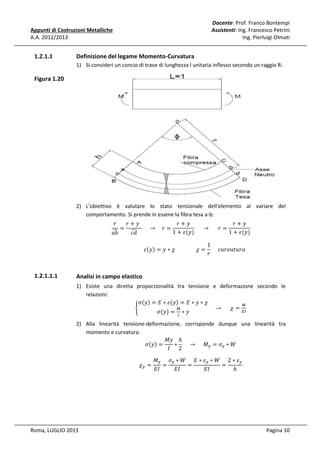 Docente: Prof. Franco Bontempi
Assistenti: Ing. Francesco Petrini
Ing. Pierluigi Olmati

Appunti di Costruzioni Metalliche
A.A. 2012/2013

1.2.1.1

Definizione del legame Momento-Curvatura
1) Si consideri un concio di trave di lunghezza l unitaria inflesso secondo un raggio R:

Figura 1.20

2) L'obiettivo è valutare lo stato tensionale dell'elemento al variare del
comportamento. Si prende in esame la fibra tesa a-b:
‫ݎ‬
‫		ݕ + ݎ‬
‫ݕ+ݎ‬
‫ݕ+ݎ‬
=
					 → 				‫= ݎ‬
						 → 						‫= ݎ‬
෢
෢
1 + ߝ(‫)ݕ‬
1 + ߝ(‫)ݕ‬
ܾܽ
ܿ݀
1
																					ߝሺ‫ݕ‬ሻ = ‫ܽݎݑݐܽݒݎݑܿ					 = ߯																߯ ∗ ݕ‬
‫ݎ‬

1.2.1.1.1

Analisi in campo elastico
1) Esiste una diretta proporzionalità tra tensione e deformazione secondo le
relazioni:
ߪሺ‫ݕ‬ሻ = ‫ߝ ∗ ܧ‬ሺ‫ݕ‬ሻ = ‫߯ ∗ ݕ ∗ ܧ‬
ெ
→ ߯=
ቊ
ெ
ாூ
ߪሺ‫ݕ‬ሻ = ∗ ‫ݕ‬
ூ

2) Alla linearità tensione-deformazione, corrisponde dunque una linearità tra
momento e curvatura:
‫ ݕܯ‬ℎ
ߪሺ‫ݕ‬ሻ =
∗ 					 → 					 ‫ܯ‬௬ = ߪ௬ ∗ ܹ
‫2 ܫ‬
߯௬ =

Roma, LUGLIO 2013

‫ܯ‬௬ ߪ௬ ∗ ܹ ‫ߝ ∗ ܧ‬௬ ∗ ܹ 2 ∗ ߝ௬
=
=
=
‫ܫܧ‬
‫ܫܧ‬
‫ܫܧ‬
ℎ

Pagina 10

 